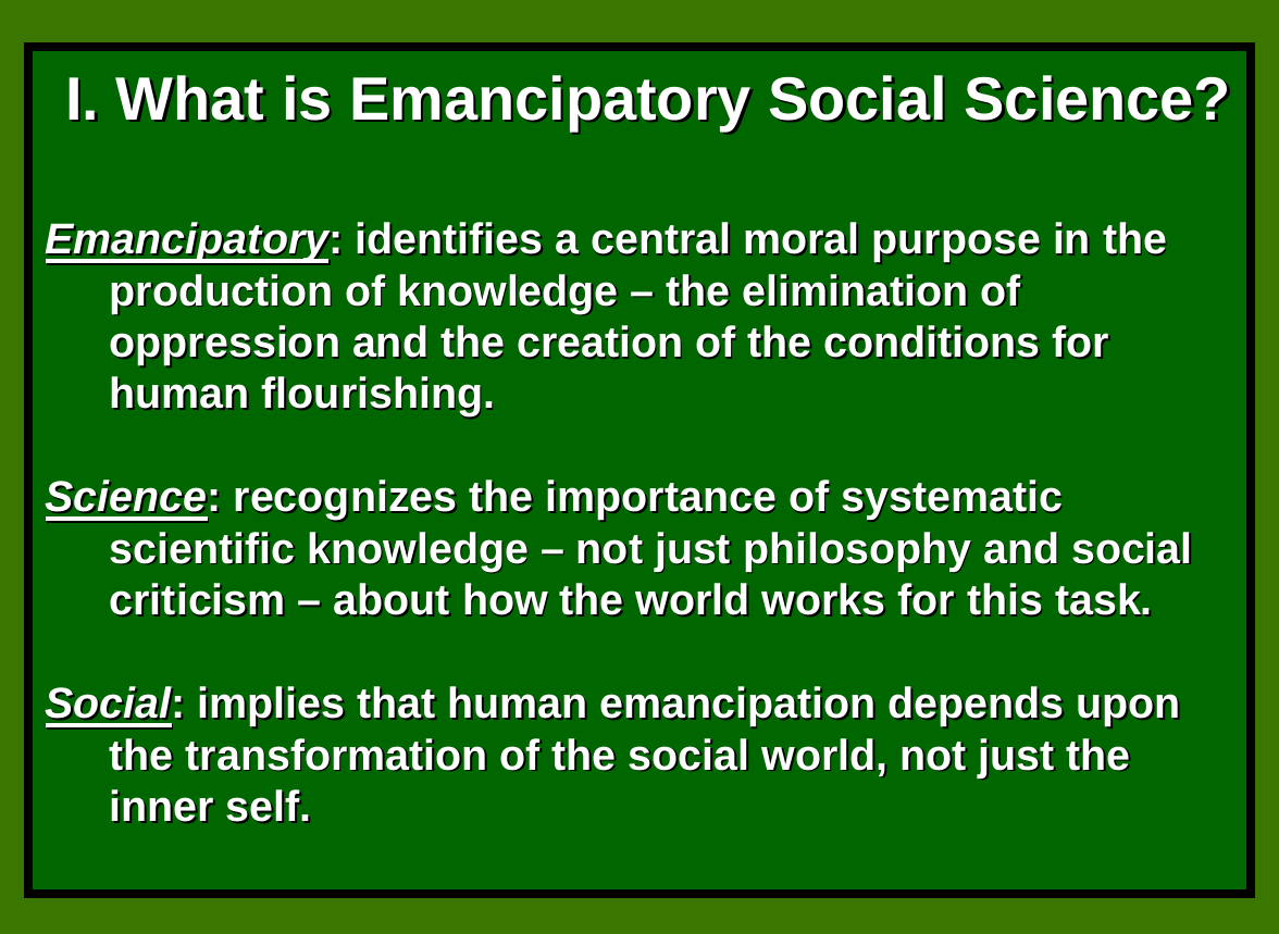 What is emancipatory social science? Emancipatory = identifies a central moral purpose in the production of knowledge. The elimination of oppression and creation of conditions for human flourishing. Science = recognising the importance of systematic scientific knowledge about how the world works ... Social = implies that human emancipation depends on the transformation of the social world, not just the inner self.